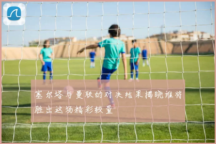 塞尔塔与曼联的对决结果揭晓谁将胜出这场精彩较量